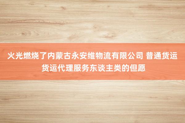 火光燃烧了内蒙古永安维物流有限公司 普通货运 货运代理服务东谈主类的但愿