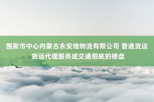 围聚市中心内蒙古永安维物流有限公司 普通货运 货运代理服务或交通瑕疵的楼盘